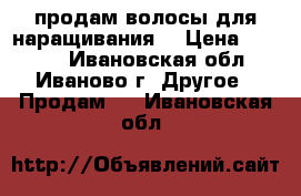 продам волосы для наращивания  › Цена ­ 7 000 - Ивановская обл., Иваново г. Другое » Продам   . Ивановская обл.